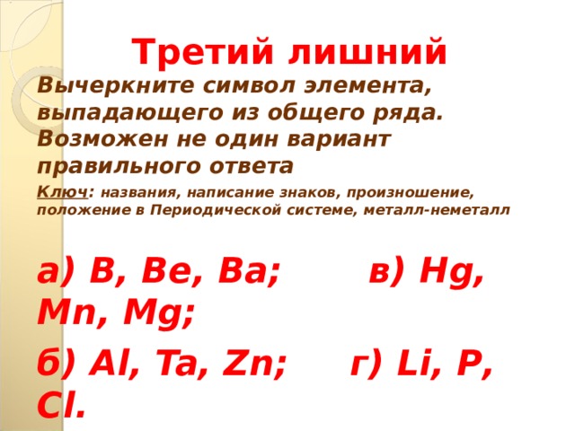 Третий лишний Вычеркните символ элемента, выпадающего из общего ряда. Возможен не один вариант правильного ответа Ключ : названия, написание знаков, произношение, положение в Периодической системе, металл-неметалл  а) B , Be , Ba ; в) Hg , Mn , Mg ; б) Al , Ta , Zn ; г) Li , P , С l .