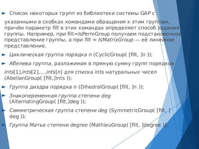 Список некоторых групп из библиотеки системы GAP с указанными в скобках командами обращения к этим группам, причём параметр filt в этих командах определяет способ задания группы. Например, при filt=IsPermGroup получаем подстановочное представление группы, а при filt = IsMatrixGroup — её линейное представление. Циклическая группа порядка n (CyclicGroup( [filt, ]n )); Абелева группа , разложимая в прямую сумму групп порядков ints [1], ints [2],..., ints [ n ] для списка ints натуральных чисел (AbelianGroup( [filt,]ints )); Группа диэдра порядка n (DihedralGroup( [filt, ]n )); Знакопеременная группа степени deg (AlternatingGroup( [filt,]deg )); Симметрическая группа степени deg (SymmetricGroup( [filt, ]deg )); Группа Матье степени degree (MathieuGroup( [filt, ]degree ));