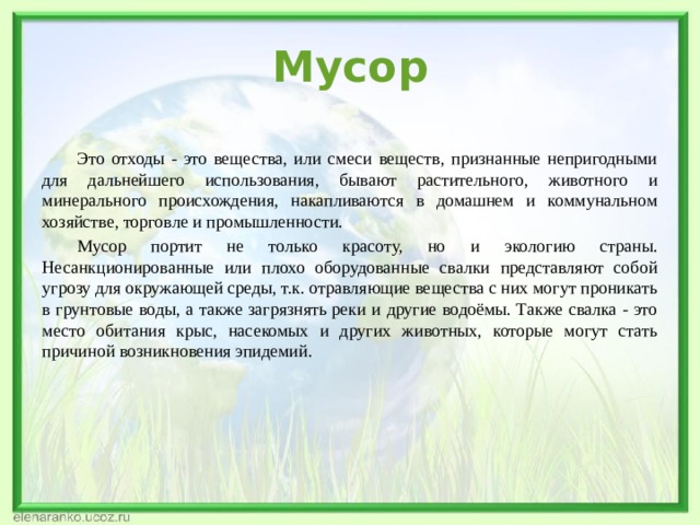 Мусор   Это отходы - это вещества, или смеси веществ, признанные непригодными для дальнейшего использования, бывают растительного, животного и минерального происхождения, накапливаются в домашнем и коммунальном хозяйстве, торговле и промышленности.  Мусор портит не только красоту, но и экологию страны. Несанкционированные или плохо оборудованные свалки представляют собой угрозу для окружающей среды, т.к. отравляющие вещества с них могут проникать в грунтовые воды, а также загрязнять реки и другие водоёмы. Также свалка - это место обитания крыс, насекомых и других животных, которые могут стать причиной возникновения эпидемий.