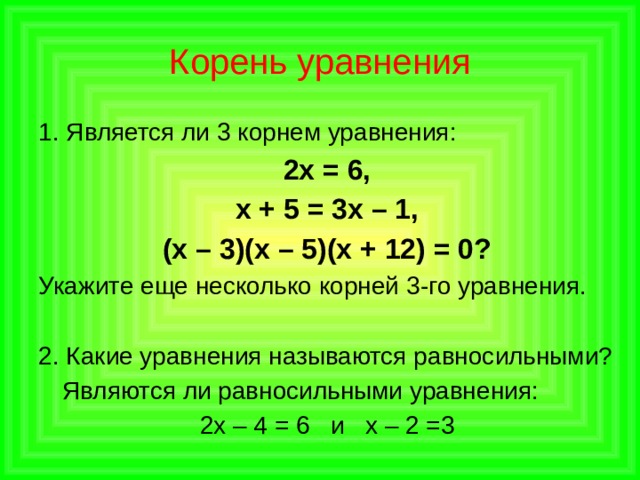 Корень уравнения 1. Является ли 3 корнем уравнения: 2х = 6, х + 5 = 3х – 1, (х – 3)(х – 5)(х + 12) = 0? Укажите еще несколько корней  3-го уравнения. 2. Какие уравнения называются равносильными?  Являются ли равносильными уравнения: 2х – 4 = 6 и х – 2 =3