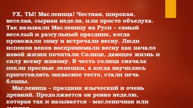 УХ, ТЫ! Масленица! Честная, широкая, веселая, сырная неделя, или просто объедуха. Так называли Масленицу на Руси – самый веселый и разгульный праздник, когда провожали зиму и встречали весну. Люди испокон веков воспринимали весну как начало новой жизни почитали Солнце, дающее жизнь и силу всему живому. В честь солнца сначала пекли пресные лепешки, а когда научились приготовлять заквасное тесто, стали печь блины.  Масленица – праздник языческий и очень древний. Продолжается он ровно неделю, которая так и называется - масленичная или сырная.