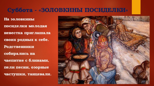 Суббота - «ЗОЛОВКИНЫ ПОСИДЕЛКИ»   На золовкины посиделки молодая невестка приглашала своих родных к себе. Родственники собирались на чаепитие с блинами, пели песни, озорные частушки, танцевали.