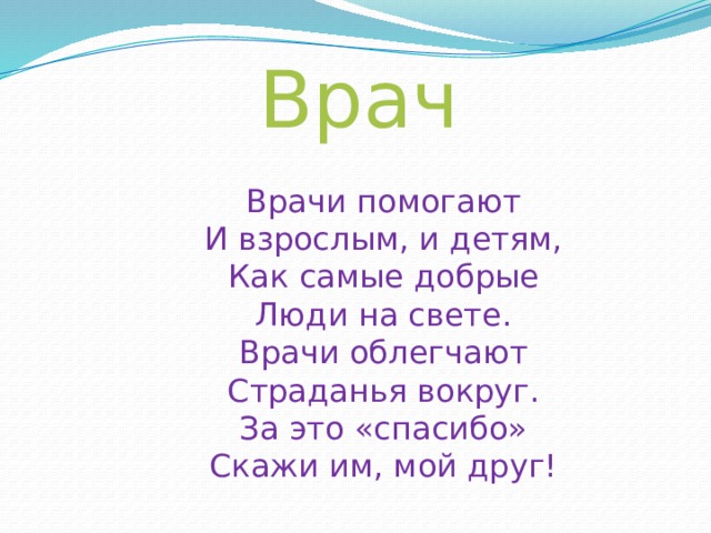 Врач Врачи помогают И взрослым, и детям, Как самые добрые Люди на свете. Врачи облегчают Страданья вокруг. За это «спасибо» Скажи им, мой друг!