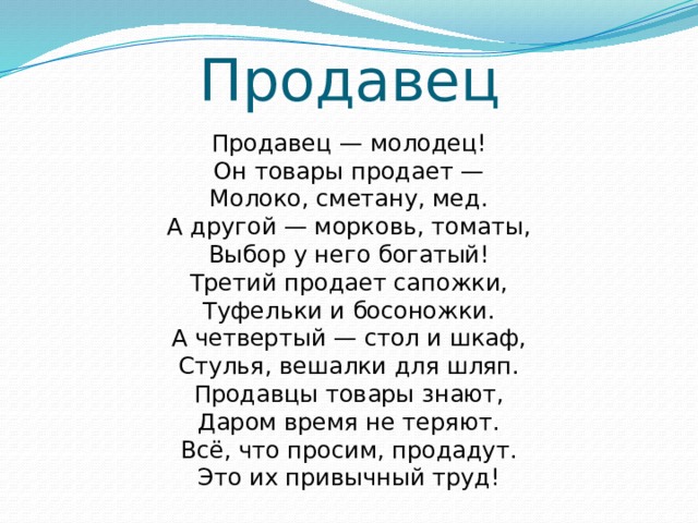 Продавец Продавец — молодец!  Он товары продает —  Молоко, сметану, мед.  А другой — морковь, томаты,  Выбор у него богатый!  Третий продает сапожки,  Туфельки и босоножки.  А четвертый — стол и шкаф,  Стулья, вешалки для шляп.  Продавцы товары знают,  Даром время не теряют.  Всё, что просим, продадут.  Это их привычный труд!