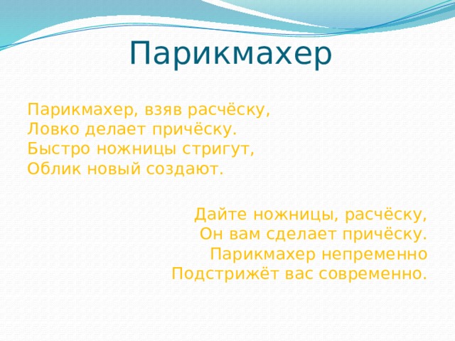 Парикмахер Парикмахер, взяв расчёску,  Ловко делает причёску.  Быстро ножницы стригут,  Облик новый создают. Дайте ножницы, расчёску,  Он вам сделает причёску.  Парикмахер непременно  Подстрижёт вас современно.