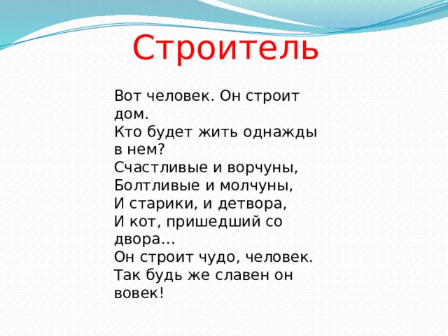 Строитель Вот человек. Он строит дом.  Кто будет жить однажды в нем?  Счастливые и ворчуны,  Болтливые и молчуны,  И старики, и детвора,  И кот, пришедший со двора…  Он строит чудо, человек.  Так будь же славен он вовек!