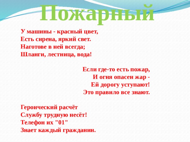 Пожарный У машины - красный цвет, Есть сирена, яркий свет. Наготове в ней всегда; Шланги, лестница, вода!   Если где-то есть пожар, И огня опасен жар - Ей дорогу уступают! Это правило все знают.   Героический расчёт Службу трудную несёт! Телефон их 