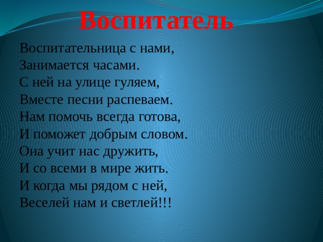 Воспитатель Воспитательница с нами,  Занимается часами.  С ней на улице гуляем,  Вместе песни распеваем.  Нам помочь всегда готова,  И поможет добрым словом.  Она учит нас дружить,  И со всеми в мире жить.  И когда мы рядом с ней,  Веселей нам и светлей!!!