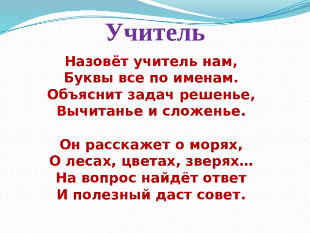 Учитель Назовёт учитель нам,  Буквы все по именам.  Объяснит задач решенье,  Вычитанье и сложенье.   Он расскажет о морях,  О лесах, цветах, зверях…  На вопрос найдёт ответ  И полезный даст совет.