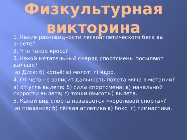 Физкультурная викторина 1. Какие разновидности легкоатлетического бега вы знаете? 2. Что такое кросс? 3. Какой метательный снаряд спортсмены посылают дальше?  а) Диск; б) копьё; в) молот; г) ядро. 4. От чего не зависит дальность полета мяча в метании? а) от угла вылета; б) силы спортсмена; в) начальной скорости вылета; г) точки (высоты) вылета. 5. Какой вид спорта называется «королевой спорта»?  а) плавание; б) лёгкая атлетика в) бокс; г) гимнастика.