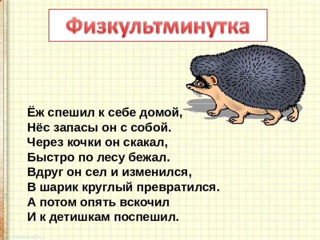 Ёж спешил к себе домой,  Нёс запасы он с собой.  Через кочки он скакал,  Быстро по лесу бежал.  Вдруг он сел и изменился,  В шарик круглый превратился.  А потом опять вскочил  И к детишкам поспешил.