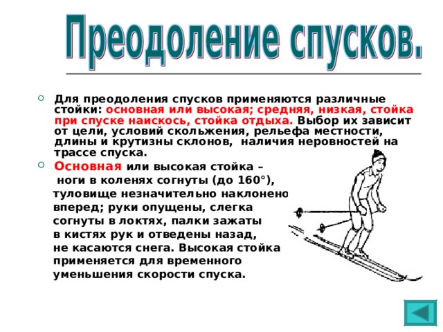 Для преодоления спусков применяются различные стойки: основная или высокая; средняя, низкая, стойка при спуске наискось, стойка отдыха. Выбор их зависит от цели, условий скольжения, рельефа местности, длины и крутизны склонов, наличия неровностей на трассе спуска. Основная  или высокая стойка –