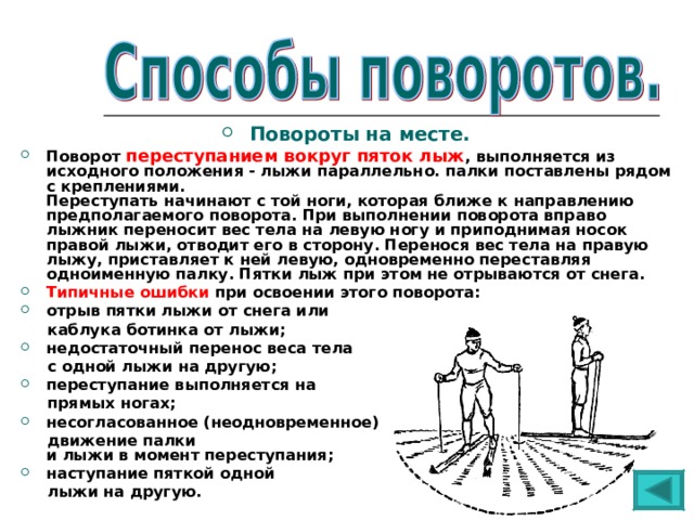 Повороты на месте. Поворот переступанием вокруг пяток лыж , выполняется из исходного положения - лыжи параллельно. палки поставлены рядом с креплениями.  Переступать начинают с той ноги, которая ближе к направлению предполагаемого поворота. При выполнении поворота вправо лыжник переносит вес тела на левую ногу и приподнимая носок правой лыжи, отводит его в сторону. Перенося вес тела на правую лыжу, приставляет к ней левую, одновременно переставляя одноименную палку. Пятки лыж при этом не отрываются от снега. Типичные ошибки при освоении этого поворота: отрыв пятки лыжи от снега или  каблука ботинка от лыжи; недостаточный перенос веса тела  с одной лыжи на другую; переступание выполняется на  прямых ногах; несогласованное (неодновременное)  движение палки  и лыжи в момент переступания; наступание пяткой одной