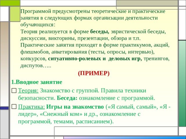 Программой предусмотрены теоретические и практические занятия в следующих формах организации деятельности обучающихся: Теория реализуется в форме беседы, эвристической беседы, дискуссии, викторины, презентации, обзора и т.п. Практические занятия проходят в форме практикумов, акций, флешмобов, анкетирования (тесты, опросы, интервью), конкурсов, ситуативно-ролевых и деловых игр, тренингов, диспутов….. (ПРИМЕР) 1.Вводное занятие