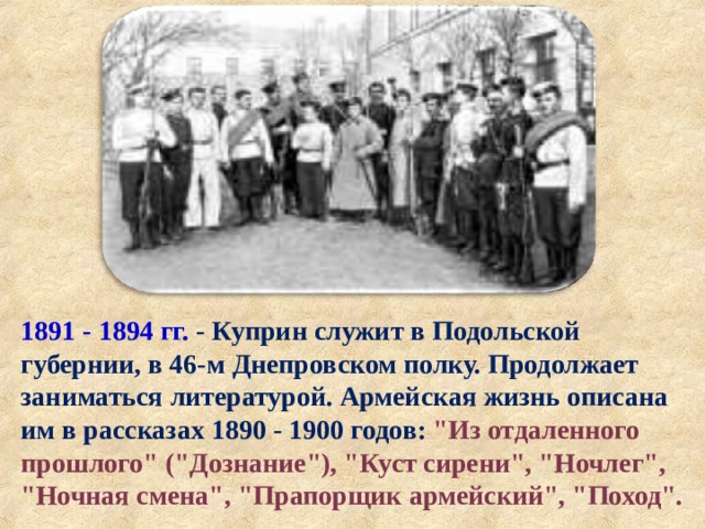 1891 - 1894 гг.  - Куприн служит в Подольской губернии, в 46-м Днепровском полку. Продолжает заниматься литературой. Армейская жизнь описана им в рассказах 1890 - 1900 годов: 