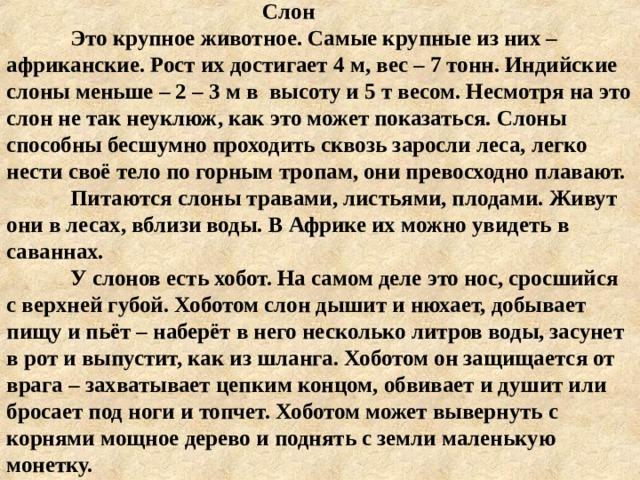 Слон  Это крупное животное. Самые крупные из них – африканские. Рост их достигает 4 м, вес – 7 тонн. Индийские слоны меньше – 2 – 3 м в высоту и 5 т весом. Несмотря на это слон не так неуклюж, как это может показаться. Слоны способны бесшумно проходить сквозь заросли леса, легко нести своё тело по горным тропам, они превосходно плавают.  Питаются слоны травами, листьями, плодами. Живут они в лесах, вблизи воды. В Африке их можно увидеть в саваннах.  У слонов есть хобот. На самом деле это нос, сросшийся с верхней губой. Хоботом слон дышит и нюхает, добывает пищу и пьёт – наберёт в него несколько литров воды, засунет в рот и выпустит, как из шланга. Хоботом он защищается от врага – захватывает цепким концом, обвивает и душит или бросает под ноги и топчет. Хоботом может вывернуть с корнями мощное дерево и поднять с земли маленькую монетку.