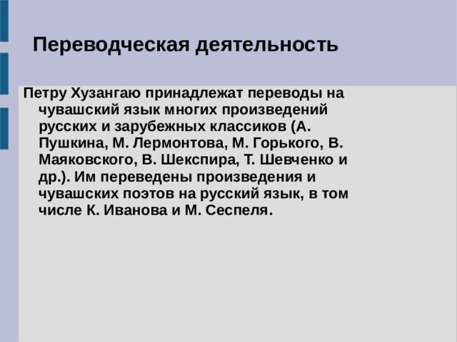 Переводческая деятельность Петру Хузангаю принадлежат переводы на чувашский язык многих произведений русских и зарубежных классиков (А. Пушкина, М. Лермонтова, М. Горького, В. Маяковского, В. Шекспира, Т. Шевченко и др.). Им переведены произведения и чувашских поэтов на русский язык, в том числе К. Иванова и М. Сеспеля.