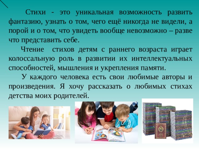 Стихи - это уникальная возможность развить фантазию, узнать о том, чего ещё никогда не видели, а порой и о том, что увидеть вообще невозможно – разве что представить себе.  Чтение стихов детям с раннего возраста играет колоссальную роль в развитии их интеллектуальных способностей, мышления и укрепления памяти.  У каждого человека есть свои любимые авторы и произведения. Я хочу рассказать о любимых стихах детства моих родителей.