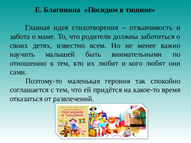 Е. Благинина «Посидим в тишине»  Главная идея стихотворения – отзывчивость и забота о маме. То, что родители должны заботиться о своих детях, известно всем. Но не менее важно научить малышей быть внимательными по отношению к тем, кто их любит и кого любят они сами.  Поэтому-то маленькая героиня так спокойно соглашается с тем, что ей придётся на какое-то время отказаться от развлечений.