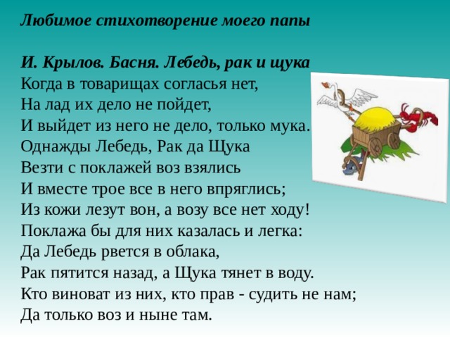 Любимое стихотворение моего папы  И. Крылов. Басня. Лебедь, рак и щука Когда в товарищах согласья нет, На лад их дело не пойдет, И выйдет из него не дело, только мука. Однажды Лебедь, Рак да Щука Везти с поклажей воз взялись И вместе трое все в него впряглись; Из кожи лезут вон, а возу все нет ходу! Поклажа бы для них казалась и легка: Да Лебедь рвется в облака, Рак пятится назад, а Щука тянет в воду. Кто виноват из них, кто прав - судить не нам; Да только воз и ныне там.