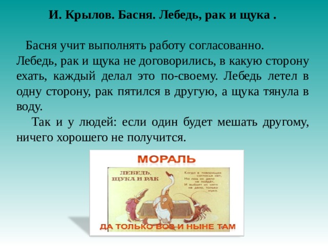 И. Крылов. Басня. Лебедь, рак и щука .  Басня учит выполнять работу согласованно. Лебедь, рак и щука не договорились, в какую сторону ехать, каждый делал это по-своему. Лебедь летел в одну сторону, рак пятился в другую, а щука тянула в воду.  Так и у людей: если один будет мешать другому, ничего хорошего не получится.