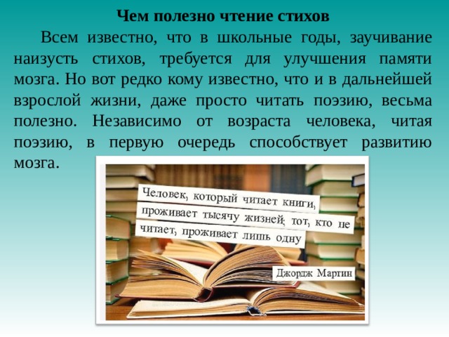 Чем полезно чтение стихов  Всем известно, что в школьные годы, заучивание наизусть стихов, требуется для улучшения памяти мозга. Но вот редко кому известно, что и в дальнейшей взрослой жизни, даже просто читать поэзию, весьма полезно. Независимо от возраста человека, читая поэзию, в первую очередь способствует развитию мозга.