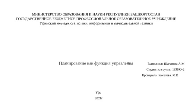 МИНИСТЕРСТВО ОБРАЗОВАНИЯ И НАУКИ РЕСПУБЛИКИ БАШКОРТОСТАН  ГОСУДАРСТВЕННОЕ БЮДЖЕТНОЕ ПРОФЕССИОНАЛЬНОЕ ОБРАЗОВАТЕЛЬНОЕ УЧРЕЖДЕНИЕ  Уфимский колледж статистики, информатики и вычислительной техники          Планирование как функция управления   Выполнила Шагапова А.М Студентка группы 19ЗИО-2  Проверила: Киселева. М.В Уфа 2021г