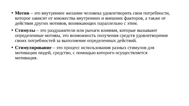 Мотив  – это внутреннее желание человека удовлетворить свои потребности, которое зависит от множества внутренних и внешних факторов, а также от действия других мотивов, возникающих параллельно с этим. Стимулы  – это раздражители или рычаги влияния, которые вызывают определенные мотивы, это возможность получения средств удовлетворения своих потребностей за выполнение определенных действий. Стимулирование  – это процесс использования разных стимулов для мотивации людей, средство, с помощью которого осуществляется мотивация. 