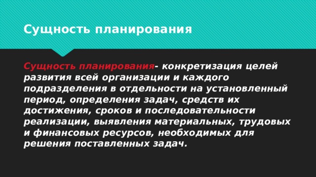 Сущность планирования Сущность планирования - конкретизация целей развития всей организации и каждого подразделения в отдельности на установленный период, определения задач, средств их достижения, сроков и последовательности реализации, выявления материальных, трудовых и финансовых ресурсов, необходимых для решения поставленных задач.