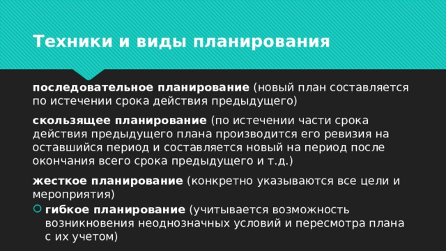 Техники и виды планирования последовательное планирование (новый план составляется по истечении срока действия предыдущего) скользящее планирование (по истечении части срока действия предыдущего плана производится его ревизия на оставшийся период и составляется новый на период после окончания всего срока предыдущего и т.д.) жесткое планирование (конкретно указываются все цели и мероприятия)