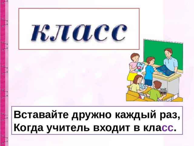 Вставайте дружно каждый раз, Когда учитель входит в кла сс .