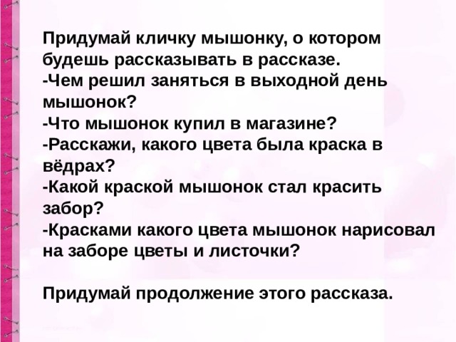 Придумай кличку мышонку, о котором будешь рассказывать в рассказе.  -Чем решил заняться в выходной день мышонок?  -Что мышонок купил в магазине?  -Расскажи, какого цвета была краска в вёдрах?  -Какой краской мышонок стал красить забор?  -Красками какого цвета мышонок нарисовал на заборе цветы и листочки?   Придумай продолжение этого рассказа.