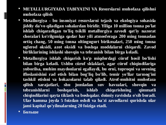 METALLURGIYADA TABIYATNI VA Resurslarni muhofaza qilishni muhofaza qilish Metallurgiya - bu insoniyat resurslarni tejash va ekologiya sohasida jiddiy da'vo qiladigan sohalardan biridir. Yiliga 10 million tonna po'lat ishlab chiqaradigan to'liq tsiklli metallurgiya zavodi qat'iy nazorat choralari ko'rilguniga qadar har yili atmosferaga 200 ming tonnadan ortiq chang, 50 ming tonna oltingugurt birikmalari, 250 ming tonna uglerod oksidi, azot oksidi va boshqa moddalarni chiqardi. Zavod birliklarining ishlashi shovqin va tebranish bilan birga keladi. Metallurgiya ishlab chiqarish ko'p miqdordagi cüruf hosil bo'lishi bilan birga keladi. Ushbu cüruf shlaklari, agar cüruf chiqindilariga yuborilsa, muhim maydonlarni egallaydi, bu erni, tuproqni va suvning ifloslanishini rad etish bilan bog'liq bo'lib, temir yo'llar tarmog'ini tashkil etishni va hokazolarni talab qiladi. Atrof-muhitni muhofaza qilish xarajatlari, shu jumladan suv havzalari, shovqin va tebranishlarni boshqarish, ishlab chiqarishning qimmatli chiqindilarini qayta tiklash va boshqalar. doimiy ravishda o'sib boradi. Ular hamma joyda 5 foizdan oshdi va ba'zi zavodlarni qurishda ular jami kapital qo'yilmalarning 20 foiziga etadi. Больше