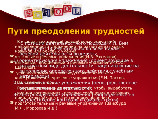 Пути преодоления трудностей  В основе этих классификаций лежит критерий направленности упражнений на развитие языковых навыков или речевых умений: языковые и речевые упражнения(И.В. Рахманов), языковые, предречевые и речевые упражнения(С.Ф. Шатилов),  условно-коммуникативные/условно-речевые и коммуникативные/речевые упражнения(Е.И. Пассов, Л.В. Скалкин и др.)  Речевые упражнения используются, чтобы выработать „умения воспринимать речевые сообщения в условиях, приближающихся к естественному общению” : подготовительные и речевые упражнения (Вайсбурд М.Л., Морозова И.Д.)   С позиции деятельностного подхода И.Л. Бим предлагает применительно ко всем видам речевой деятельности выделять: 1)  ориентирующие упражнения  (ориентирующие в конкретном виде деятельности, нацеливающие на выполнение определенного действия с учебным материалом); 2)  исполнительские упражнения  (непосредственное осуществление деятельности); 3)  контролирующие упражнения  (направленные на осуществление контроля и самоконтроля).