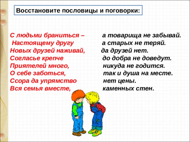 Восстановите пословицы и поговорки:   С людьми браниться –          а товарища не забывай.   Настоящему другу                 а старых не теряй.  Новых друзей наживай,          да друзей нет.  Согласье крепче                       до добра не доведут.  Приятелей много,                    никуда не годится.  О себе заботься,                     так и душа на месте.  Ссора да упрямство               нет цены. Вся семья вместе,                   каменных стен.