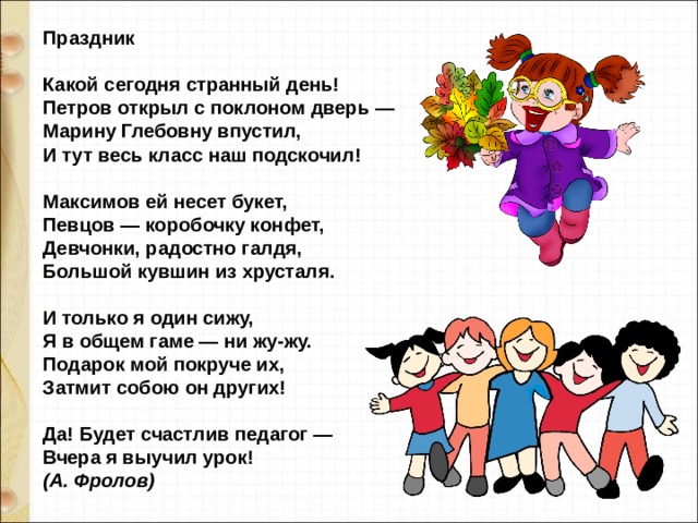 Праздник    Какой сегодня странный день!  Петров открыл с поклоном дверь —  Марину Глебовну впустил,  И тут весь класс наш подскочил!  Максимов ей несет букет,  Певцов — коробочку конфет,  Девчонки, радостно галдя,  Большой кувшин из хрусталя.  И только я один сижу,  Я в общем гаме — ни жу-жу.  Подарок мой покруче их,  Затмит собою он других!  Да! Будет счастлив педагог —  Вчера я выучил урок!  (А. Фролов)