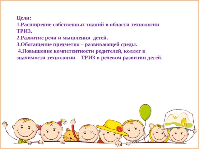 Цели: 1.Расширение собственных знаний в области технологии ТРИЗ. 2.Развитие речи и мышления детей. 3.Обогащение предметно – развивающей среды.  4.Повышение компетентности родителей, коллег в значимости технологии ТРИЗ в речевом развитии детей.