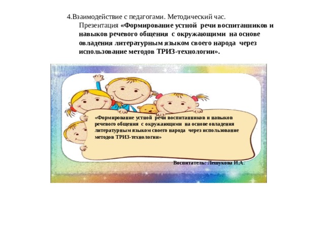 4.Взаимодействие с педагогами. Методический час.  Презентация «Формирование устной речи воспитанников и навыков речевого общения с окружающими на основе овладения литературным языком своего народа через использование методов ТРИЗ-технологии». «Формирование устной речи воспитанников и навыков речевого общения с окружающими на основе овладения литературным языком своего народа через использование методов ТРИЗ-технологии» Воспитатель: Лешукова И.А .