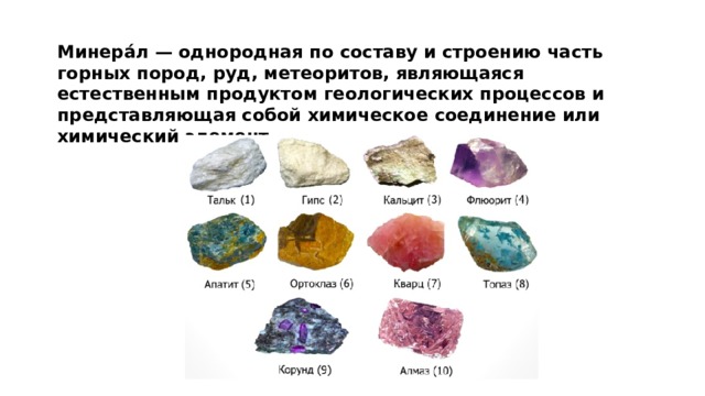 Минера́л — однородная по составу и строению часть горных пород, руд, метеоритов, являющаяся естественным продуктом геологических процессов и представляющая собой химическое соединение или химический элемент.