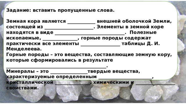 Задание: вставить пропущенные слова.  Земная кора является ____________ внешней оболочкой Земли, состоящей из _____________________. Элементы в земной коре находятся в виде ______________________________. Полезные ископаемые, _______________, горные породы содержат практически все элементы _________________ таблицы Д. И. Менделеева. Горные породы – это вещества, составляющие земную кору, которые сформировались в результате ___________________________________________. Минералы – это ________________твердые вещества, характеризуемые определенным _______________________, кристаллической _______________, химическими и _________________ свойствами.