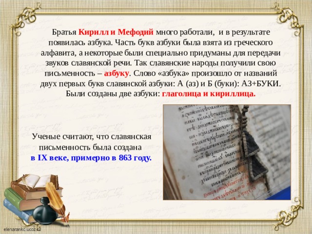 Братья Кирилл и Мефодий много работали, и в результате появилась азбука. Часть букв азбуки была взята из греческого алфавита, а некоторые были специально придуманы для передачи звуков славянской речи. Так славянские народы получили свою письменность – азбуку . Слово «азбука» произошло от названий двух первых букв славянской азбуки: А (аз) и Б (буки): АЗ+БУКИ. Были созданы две азбуки: глаголица и кириллица. Ученые считают, что славянская письменность была создана  в IX веке, примерно в 863 году.