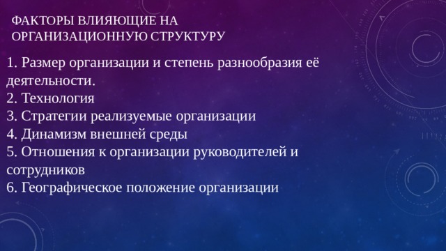 ФАКТОРЫ ВЛИЯЮЩИЕ НА ОРГАНИЗАЦИОННУЮ СТРУКТУРУ 1. Размер организации и степень разнообразия её деятельности.  2. Технология  3. Стратегии реализуемые организации  4. Динамизм внешней среды  5. Отношения к организации руководителей и сотрудников  6. Географическое положение организации