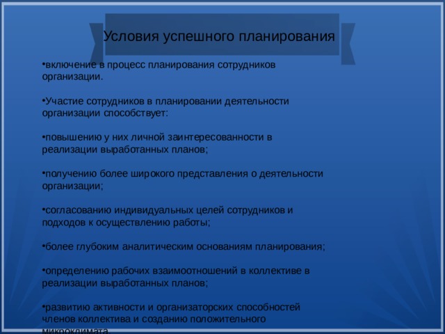 Условия успешного планирования включение в процесс планирования сотрудников организации. Участие сотрудников в планировании деятельности организации способствует: повышению у них личной заинтересованности в реализации выработанных планов; получению более широкого представления о деятельности организации; согласованию индивидуальных целей сотрудников и подходов к осуществлению работы; более глубоким аналитическим основаниям планирования; определению рабочих взаимоотношений в коллективе в реализации выработанных планов; развитию активности и организаторских способностей членов коллектива и созданию положительного микроклимата.