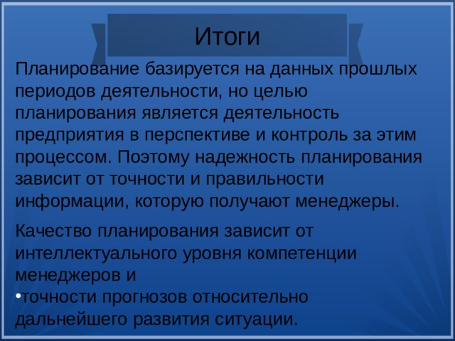 Итоги Планирование базируется на данных прошлых периодов деятельности, но целью планирования является деятельность предприятия в перспективе и контроль за этим процессом. Поэтому надежность планирования зависит от точности и правильности информации, которую получают менеджеры. Качество планирования зависит от интеллектуального уровня компетенции менеджеров и