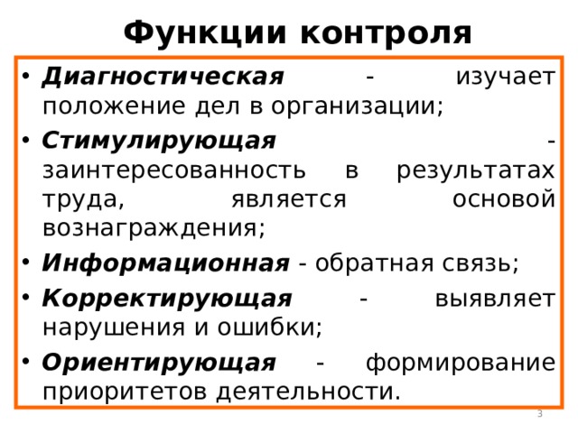 Функции контроля Диагностическая - изучает положение дел в организации; Стимулирующая - заинтересованность в результатах труда, является основой вознаграждения; Информационная - обратная связь; Корректирующая - выявляет нарушения и ошибки; Ориентирующая - формирование приоритетов деятельности.