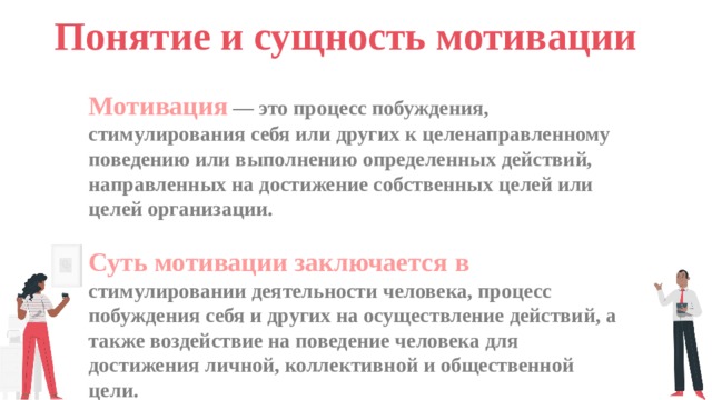 Понятие и сущность мотивации Мотивация — это процесс побуждения, стимулирования себя или других к целенаправленному поведению или выполнению определенных действий, направленных на достижение собственных целей или целей организации.  Суть мотивации заключается в стимулировании деятельности человека, процесс побуждения себя и других на осуществление действий, а также воздействие на поведение человека для достижения личной, коллективной и общественной цели.