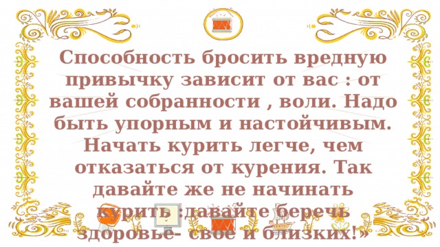 Способность бросить вредную привычку зависит от вас : от вашей собранности , воли. Надо быть упорным и настойчивым. Начать курить легче, чем отказаться от курения. Так давайте же не начинать курить :давайте беречь здоровье- свое и близких!»