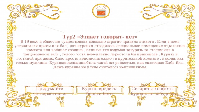 Тур2 «Этикет говорит- нет»  В 19 веке в обществе существовали довольно строгие правила этикета . Если в доме устраивался прием или бал , для курения отводилось специальное помещение-отдаленная комната или кабинет хозяина . Если бы кто вздумал закурить за столом или в танцевальном зале , такого гостя немедленно перестали бы принимать . Курить в гостиной при дамах было просто непозволительно : в курительной комнате , находились только мужчины .Курящая женщина была такой же редкостью, как сказочная Баба-Яга . Даже курение на улице считалось неприличным. Придумайте четверостишья Сигареты-конфеты-будешь-не забудешь Курить-вредить-береги-беги