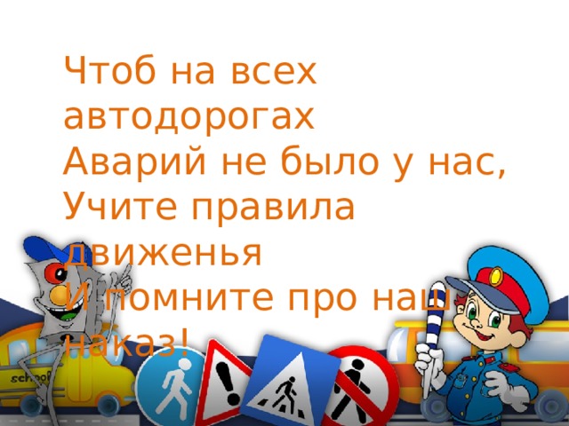 Чтоб на всех автодорогах Аварий не было у нас, Учите правила движенья И помните про наш наказ!