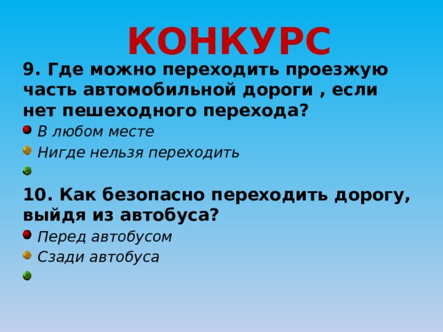 КОНКУРС 9. Где можно переходить проезжую часть автомобильной дороги , если нет пешеходного перехода?  В любом месте  Нигде нельзя переходить  10. Как безопасно переходить дорогу, выйдя из автобуса?